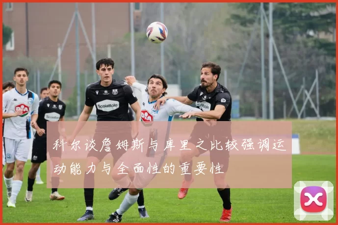 科尔谈詹姆斯与库里之比较强调运动能力与全面性的重要性