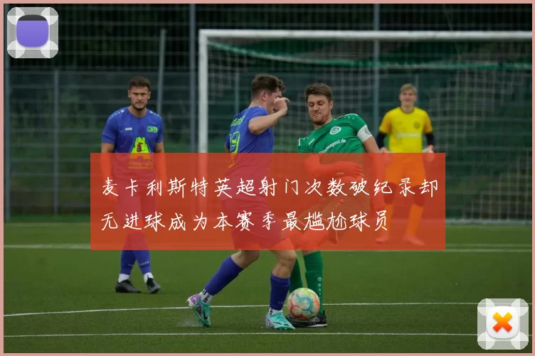 麦卡利斯特英超射门次数破纪录却无进球成为本赛季最尴尬球员