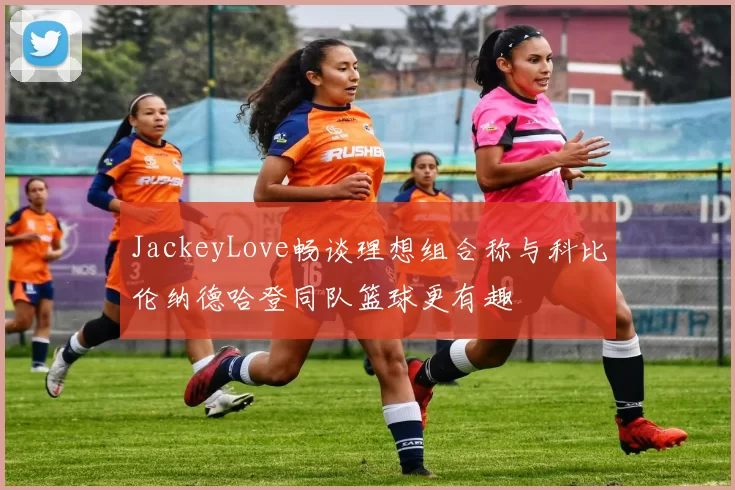 JackeyLove畅谈理想组合称与科比伦纳德哈登同队篮球更有趣