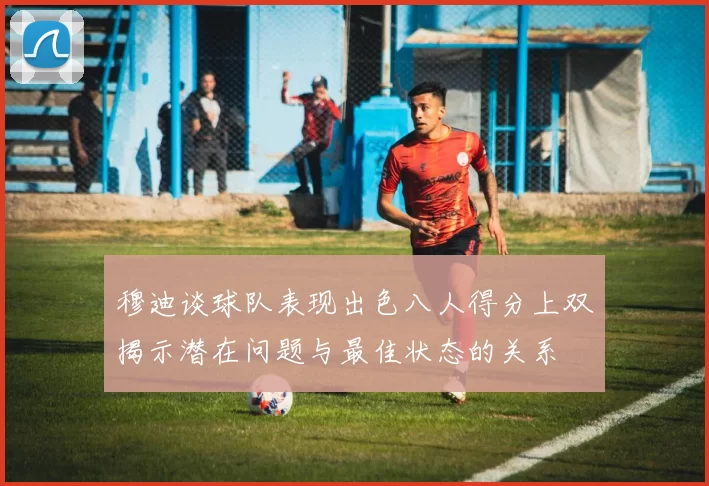 穆迪谈球队表现出色八人得分上双揭示潜在问题与最佳状态的关系