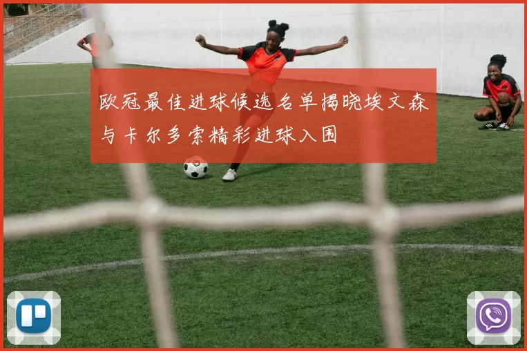 欧冠最佳进球候选名单揭晓埃文森与卡尔多索精彩进球入围