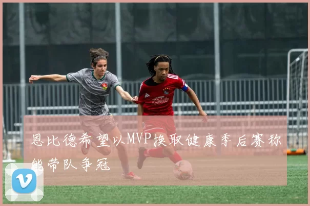 恩比德希望以MVP换取健康季后赛称能带队争冠