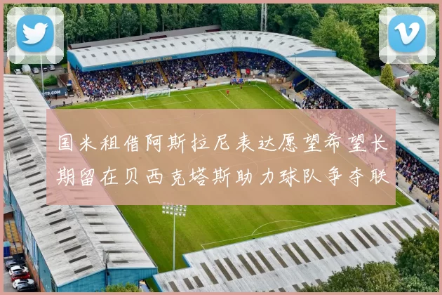 国米租借阿斯拉尼表达愿望希望长期留在贝西克塔斯助力球队争夺联赛冠军